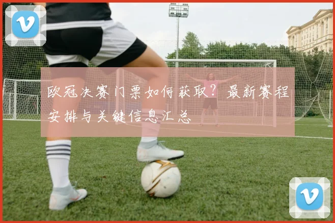 欧冠决赛门票如何获取？最新赛程安排与关键信息汇总