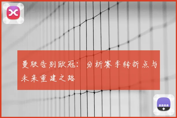 曼联告别欧冠:分析赛季转折点与未来重建之路