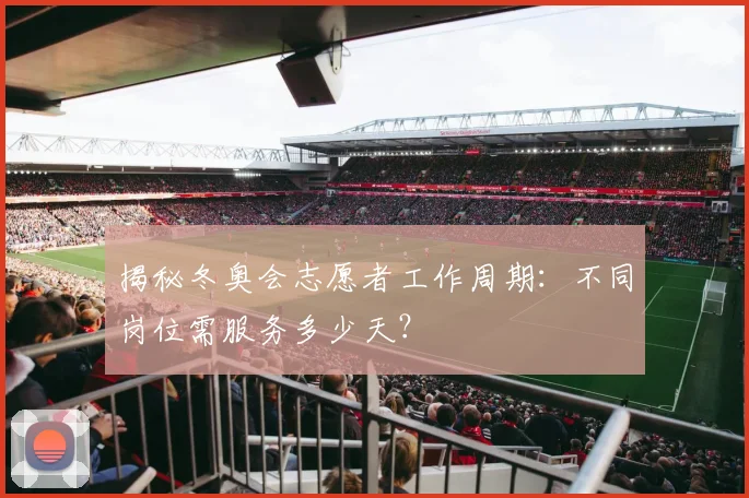 揭秘冬奥会志愿者工作周期：不同岗位需服务多少天？
