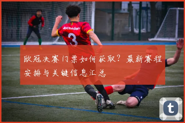 欧冠决赛门票如何获取？最新赛程安排与关键信息汇总