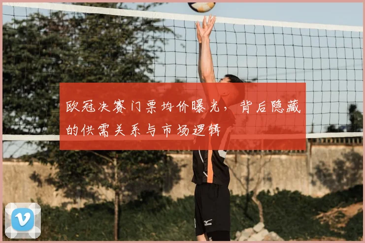 欧冠决赛门票均价曝光，背后隐藏的供需关系与市场逻辑