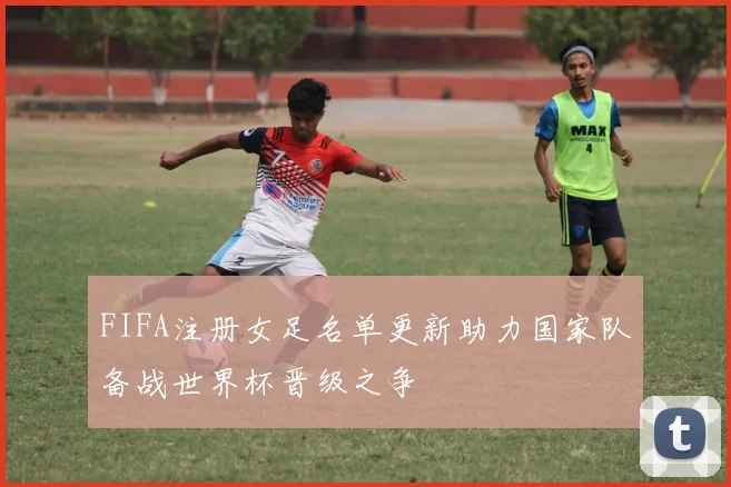 FIFA注册女足名单更新助力国家队备战世界杯晋级之争