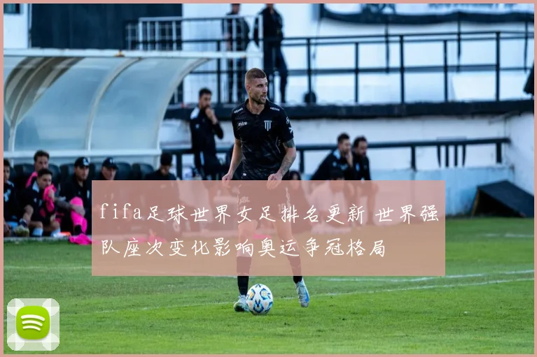 fifa足球世界女足排名更新 世界强队座次变化影响奥运争冠格局